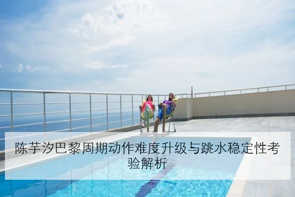 陈芋汐巴黎周期动作难度升级与跳水稳定性考验解析